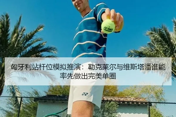 匈牙利站杆位模拟推演：勒克莱尔与维斯塔潘谁能率先做出完美单圈