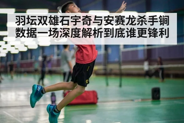 羽坛双雄石宇奇与安赛龙杀手锏数据一场深度解析到底谁更锋利
