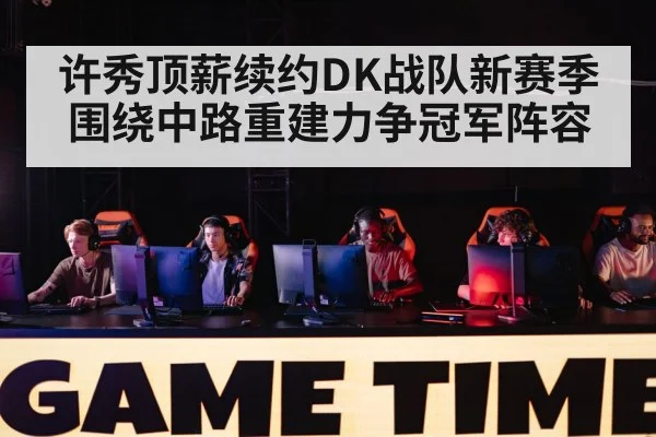 许秀顶薪续约DK战队新赛季围绕中路重建力争冠军阵容